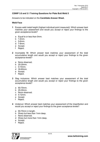 Rev 1 November 2010
Appendix 2
Copyright  TWI Ltd 2011
www.twitraining.com
A2-35
CSWIP 3.0 and 3.1 Training Questions for Plate Butt Weld 5
Answers to be indicated on the Candidate Answer Sheet.
Weld Face
1 Excess weld metal height (highest individual point measured): Which answer best
matches your assessment and would you accept or reject your findings to the
given acceptance levels?
a Equal to or less than 0mm.
b 1-4mm.
c 5-6mm.
d 7-8mm.
e Accept.
f Reject.
2 Incomplete fill: Which answer best matches your assessment of the total
accumulative length and would you accept or reject your findings to the given
acceptance levels?
a None observed.
b 20-30mm.
c 0-15mm.
d 30-60mm.
e Accept.
f Reject.
3 Slag inclusions: Which answer best matches your assessment of the total
accumulative length and would you accept or reject your findings to the given
acceptance levels?
a 60-70mm.
b 20-30mm.
c None observed.
d 5-12mm.
e Accept.
f Reject.
4 Undercut: Which answer best matches your assessment of the imperfection and
would you accept or reject your findings to the given acceptance levels?
a 60-70mm in length.
b Sharp but less than 1mm deep.
c None observed.
d Sharp but more than 1mm deep.
e Accept.
f Reject.
 