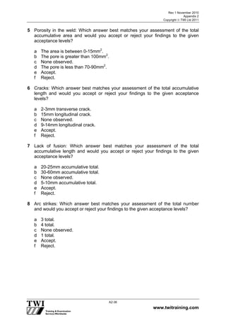 Rev 1 November 2010
Appendix 2
Copyright  TWI Ltd 2011
www.twitraining.com
A2-36
5 Porosity in the weld: Which answer best matches your assessment of the total
accumulative area and would you accept or reject your findings to the given
acceptance levels?
a The area is between 0-15mm2
.
b The pore is greater than 100mm2
.
c None observed.
d The pore is less than 70-90mm2
.
e Accept.
f Reject.
6 Cracks: Which answer best matches your assessment of the total accumulative
length and would you accept or reject your findings to the given acceptance
levels?
a 2-3mm transverse crack.
b 15mm longitudinal crack.
c None observed.
d 9-14mm longitudinal crack.
e Accept.
f Reject.
7 Lack of fusion: Which answer best matches your assessment of the total
accumulative length and would you accept or reject your findings to the given
acceptance levels?
a 20-25mm accumulative total.
b 30-60mm accumulative total.
c None observed.
d 5-10mm accumulative total.
e Accept.
f Reject.
8 Arc strikes: Which answer best matches your assessment of the total number
and would you accept or reject your findings to the given acceptance levels?
a 3 total.
b 4 total.
c None observed.
d 1 total.
e Accept.
f Reject.
 