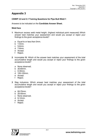 Rev 1 November 2010
Appendix 3
Copyright  TWI Ltd 2011
www.twitraining.com
A3-1
Appendix 3
CSWIP 3.0 and 3.1 Training Questions for Pipe Butt Weld 1
Answers to be indicated on the Candidate Answer Sheet.
Weld face
1 Maximum excess weld metal height. (highest individual point measured) Which
answer best matches your assessment and would you accept or reject your
findings to the given acceptance levels?
a Equal to or less than 0mm.
b 1-4mm.
c 5-6mm.
d 7-8mm.
e Accept.
f Reject.
2 Incomplete fill: Which of the answer best matches your assessment of the total
accumulative length and would you accept or reject your findings to the given
acceptance levels?
a None observed.
b 30-60mm.
c 0-30mm.
d 100-120mm.
e Accept.
f Reject.
3 Slag inclusions: Which answer best matches your assessment of the total
accumulative length and would you accept or reject your findings to the given
acceptance levels?
a 60-70mm.
b 20-50mm.
c None observed.
d 8-12mm.
e Accept.
f Reject.
 