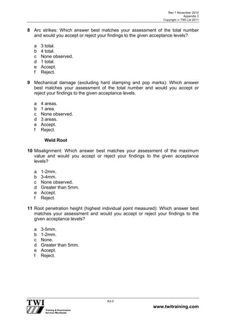 Rev 1 November 2010
Appendix 3
Copyright  TWI Ltd 2011
www.twitraining.com
A3-3
8 Arc strikes: Which answer best matches your assessment of the total number
and would you accept or reject your findings to the given acceptance levels?
a 3 total.
b 4 total.
c None observed.
d 1 total.
e Accept.
f Reject.
9 Mechanical damage (excluding hard stamping and pop marks): Which answer
best matches your assessment of the total number and would you accept or
reject your findings to the given acceptance levels.
a 4 areas.
b 1 area.
c None observed.
d 3 areas.
e Accept.
f Reject.
Weld Root
10 Misalignment: Which answer best matches your assessment of the maximum
value and would you accept or reject your findings to the given acceptance
levels?
a 1-2mm.
b 3-4mm.
c None observed.
d Greater than 5mm.
e Accept.
f Reject.
11 Root penetration height (highest individual point measured): Which answer best
matches your assessment and would you accept or reject your findings to the
given acceptance levels?
a 3-5mm.
b 1-2mm.
c None.
d Greater than 5mm.
e Accept.
f Reject.
 
