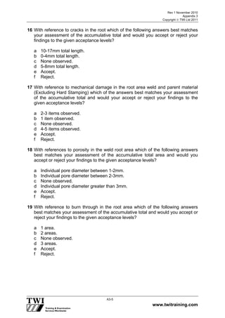 Rev 1 November 2010
Appendix 3
Copyright  TWI Ltd 2011
www.twitraining.com
A3-5
16 With reference to cracks in the root which of the following answers best matches
your assessment of the accumulative total and would you accept or reject your
findings to the given acceptance levels?
a 10-17mm total length.
b 0-4mm total length.
c None observed.
d 5-8mm total length.
e Accept.
f Reject.
17 With reference to mechanical damage in the root area weld and parent material
(Excluding Hard Stamping) which of the answers best matches your assessment
of the accumulative total and would your accept or reject your findings to the
given acceptance levels?
a 2-3 items observed.
b 1 item observed.
c None observed.
d 4-5 items observed.
e Accept.
f Reject.
18 With references to porosity in the weld root area which of the following answers
best matches your assessment of the accumulative total area and would you
accept or reject your findings to the given acceptance levels?
a Individual pore diameter between 1-2mm.
b Individual pore diameter between 2-3mm.
c None observed.
d Individual pore diameter greater than 3mm.
e Accept.
f Reject.
19 With reference to burn through in the root area which of the following answers
best matches your assessment of the accumulative total and would you accept or
reject your findings to the given acceptance levels?
a 1 area.
b 2 areas.
c None observed.
d 3 areas.
e Accept.
f Reject.
 