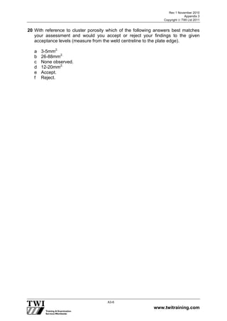 Rev 1 November 2010
Appendix 3
Copyright  TWI Ltd 2011
www.twitraining.com
A3-6
20 With reference to cluster porosity which of the following answers best matches
your assessment and would you accept or reject your findings to the given
acceptance levels (measure from the weld centreline to the plate edge).
a 3-5mm2.
b 26-88mm2.
c None observed.
d 12-20mm2.
e Accept.
f Reject.
 