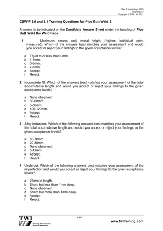 Rev 1 November 2010
Appendix 3
Copyright  TWI Ltd 2011
www.twitraining.com
A3-8
CSWIP 3.0 and 3.1 Training Questions for Pipe Butt Weld 2
Answers to be indicated on the Candidate Answer Sheet under the heading of Pipe
Butt Weld the Weld Face.
1 Maximum excess weld metal height: (highest individual point
measured): Which of the answers best matches your assessment and would
you accept or reject your findings to the given acceptance levels?
a Equal to or less than 0mm.
b 1-4mm.
c 5-6mm.
d 7-8mm.
e Accept.
f Reject.
2 Incomplete fill: Which of the answers best matches your assessment of the total
accumulative length and would you accept or reject your findings to the given
acceptance levels?
a None observed.
b 30-60mm.
c 0-30mm.
d 100-120mm.
e Accept.
f Reject.
3 Slag inclusions: Which of the following answers best matches your assessment of
the total accumulative length and would you accept or reject your findings to the
given acceptance levels?
a 60-70mm.
b 20-30mm.
c None observed.
d 8-12mm.
e Accept.
f Reject.
4 Undercut: Which of the following answers best matches your assessment of the
imperfection and would you accept or reject your findings to the given acceptance
levels?
a 25mm in length.
b Sharp but less than 1mm deep.
c None observed.
d Sharp but more than 1mm deep.
e Accept.
f Reject.
 