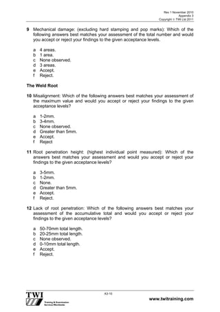 Rev 1 November 2010
Appendix 3
Copyright  TWI Ltd 2011
www.twitraining.com
A3-10
9 Mechanical damage: (excluding hard stamping and pop marks): Which of the
following answers best matches your assessment of the total number and would
you accept or reject your findings to the given acceptance levels.
a 4 areas.
b 1 area.
c None observed.
d 3 areas.
e Accept.
f Reject.
The Weld Root
10 Misalignment: Which of the following answers best matches your assessment of
the maximum value and would you accept or reject your findings to the given
acceptance levels?
a 1-2mm.
b 3-4mm.
c None observed.
d Greater than 5mm.
e Accept.
f Reject
11 Root penetration height: (highest individual point measured): Which of the
answers best matches your assessment and would you accept or reject your
findings to the given acceptance levels?
a 3-5mm.
b 1-2mm.
c None.
d Greater than 5mm.
e Accept.
f Reject.
12 Lack of root penetration: Which of the following answers best matches your
assessment of the accumulative total and would you accept or reject your
findings to the given acceptance levels?
a 50-70mm total length.
b 20-25mm total length.
c None observed.
d 0-10mm total length.
e Accept.
f Reject.
 