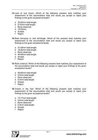 Rev 1 November 2010
Appendix 3
Copyright  TWI Ltd 2011
www.twitraining.com
A3-11
13 Lack of root fusion: Which of the following answers best matches your
assessment of the accumulative total and would you accept or reject your
findings to the given acceptance levels?
a 35-55mm total length.
b 0-10mm total length.
c None observed.
d 15-23mm.
e Accept.
f Reject.
14 Root concavity or root shrinkage: Which of the answers best matches your
assessment to the accumulative total and would you accept or reject your
findings to the given acceptance levels.
a 31-39mm total length.
b 18-22mm total length.
c None observed.
d 40-60mm total length.
e Accept.
f Reject.
15 Root undercut: Which of the following answers best matches your assessment of
the accumulative total and would you accept or reject your findings to the given
acceptance levels?
a 40-60mm total length.
b 5-8mm total length.
c None observed.
d 0-2mm total length.
e Accept.
f Reject.
16 Cracks in the root: Which of the following answers best matches your
assessment of the accumulative total and would you accept or reject your
findings to the given acceptance levels?
a 10-17mm total length.
b 0-4mm total length.
c None observed.
d 5-8mm total length.
e Accept.
f Reject.
 