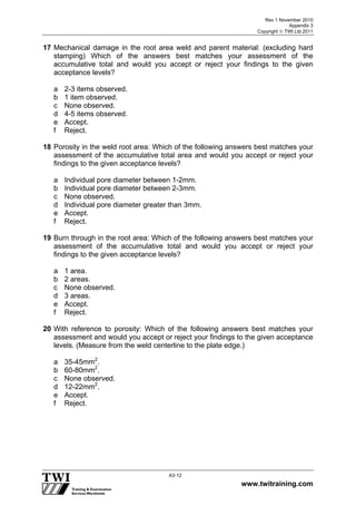 Rev 1 November 2010
Appendix 3
Copyright  TWI Ltd 2011
www.twitraining.com
A3-12
17 Mechanical damage in the root area weld and parent material: (excluding hard
stamping) Which of the answers best matches your assessment of the
accumulative total and would you accept or reject your findings to the given
acceptance levels?
a 2-3 items observed.
b 1 item observed.
c None observed.
d 4-5 items observed.
e Accept.
f Reject.
18 Porosity in the weld root area: Which of the following answers best matches your
assessment of the accumulative total area and would you accept or reject your
findings to the given acceptance levels?
a Individual pore diameter between 1-2mm.
b Individual pore diameter between 2-3mm.
c None observed.
d Individual pore diameter greater than 3mm.
e Accept.
f Reject.
19 Burn through in the root area: Which of the following answers best matches your
assessment of the accumulative total and would you accept or reject your
findings to the given acceptance levels?
a 1 area.
b 2 areas.
c None observed.
d 3 areas.
e Accept.
f Reject.
20 With reference to porosity: Which of the following answers best matches your
assessment and would you accept or reject your findings to the given acceptance
levels. (Measure from the weld centerline to the plate edge.)
a 35-45mm2
.
b 60-80mm2
.
c None observed.
d 12-22mm2
.
e Accept.
f Reject.
 