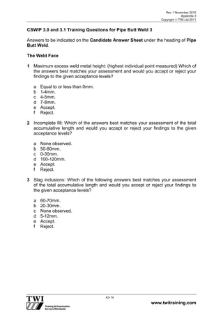 Rev 1 November 2010
Appendix 3
Copyright  TWI Ltd 2011
www.twitraining.com
A3-14
CSWIP 3.0 and 3.1 Training Questions for Pipe Butt Weld 3
Answers to be indicated on the Candidate Answer Sheet under the heading of Pipe
Butt Weld.
The Weld Face
1 Maximum excess weld metal height: (highest individual point measured) Which of
the answers best matches your assessment and would you accept or reject your
findings to the given acceptance levels?
a Equal to or less than 0mm.
b 1-4mm.
c 4-5mm.
d 7-8mm.
e Accept.
f Reject.
2 Incomplete fill: Which of the answers best matches your assessment of the total
accumulative length and would you accept or reject your findings to the given
acceptance levels?
a None observed.
b 50-80mm.
c 0-30mm.
d 100-120mm.
e Accept.
f Reject.
3 Slag inclusions: Which of the following answers best matches your assessment
of the total accumulative length and would you accept or reject your findings to
the given acceptance levels?
a 60-70mm.
b 20-30mm.
c None observed.
d 5-12mm.
e Accept.
f Reject.
 