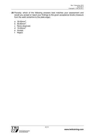 Rev 1 November 2010
Appendix 3
Copyright  TWI Ltd 2011
www.twitraining.com
A3-19
20 Porosity: which of the following answers best matches your assessment and
would you accept or reject your findings to the given acceptance levels (measure
from the weld centerline to the plate edge).
a 30-50mm2
.
b 60-80mm2
.
c None observed.
d 10-20mm2.
e Accept.
f Reject.
 