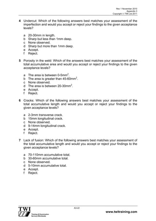Rev 1 November 2010
Appendix 3
Copyright  TWI Ltd 2011
www.twitraining.com
A3-22
4 Undercut: Which of the following answers best matches your assessment of the
imperfection and would you accept or reject your findings to the given acceptance
levels?
a 20-30mm in length.
b Sharp but less than 1mm deep.
c None observed.
d Sharp but more than 1mm deep.
e Accept.
f Reject.
5 Porosity in the weld: Which of the answers best matches your assessment of the
total accumulative area and would you accept or reject your findings to the given
acceptance levels?
a The area is between 0-5mm2
.
b The area is greater than 45-60mm2
.
c None observed.
d The area is between 20-30mm2
.
e Accept.
f Reject.
6 Cracks: Which of the following answers best matches your assessment of the
total accumulative length and would you accept or reject your findings to the
given acceptance levels?
a 2-3mm transverse crack.
b 15mm longitudinal crack.
c None observed.
d 9-14mm longitudinal crack.
e Accept.
f Reject.
7 Lack of fusion: Which of the following answers best matches your assessment of
the total accumulative length and would you accept or reject your findings to the
given acceptance levels?
a 70-110mm accumulative total.
b 30-60mm accumulative total.
c None observed.
d 5-10mm accumulative total.
e Accept.
f Reject.
 