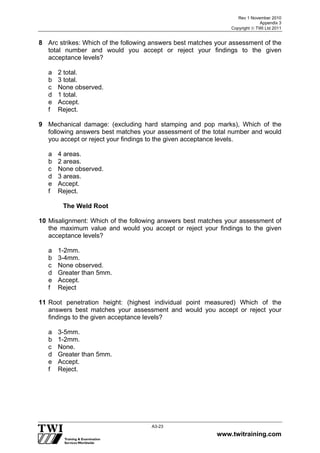 Rev 1 November 2010
Appendix 3
Copyright  TWI Ltd 2011
www.twitraining.com
A3-23
8 Arc strikes: Which of the following answers best matches your assessment of the
total number and would you accept or reject your findings to the given
acceptance levels?
a 2 total.
b 3 total.
c None observed.
d 1 total.
e Accept.
f Reject.
9 Mechanical damage: (excluding hard stamping and pop marks), Which of the
following answers best matches your assessment of the total number and would
you accept or reject your findings to the given acceptance levels.
a 4 areas.
b 2 areas.
c None observed.
d 3 areas.
e Accept.
f Reject.
The Weld Root
10 Misalignment: Which of the following answers best matches your assessment of
the maximum value and would you accept or reject your findings to the given
acceptance levels?
a 1-2mm.
b 3-4mm.
c None observed.
d Greater than 5mm.
e Accept.
f Reject
11 Root penetration height: (highest individual point measured) Which of the
answers best matches your assessment and would you accept or reject your
findings to the given acceptance levels?
a 3-5mm.
b 1-2mm.
c None.
d Greater than 5mm.
e Accept.
f Reject.
 