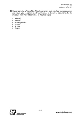Rev 1 November 2010
Appendix 3
Copyright  TWI Ltd 2011
www.twitraining.com
A3-26
20 Cluster porosity: Which of the following answers best matches your assessment
and would you accept or reject your findings to the given acceptance levels.
(measure from the weld centerline to the plate edge)
a 3-5mm2
.
b 6-8mm2
.
c None observed.
d 1-2mm2
.
e Accept.
f Reject.
 