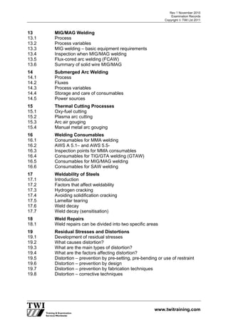 Rev 1 November 2010
Examination Records
Copyright  TWI Ltd 2011
www.twitraining.com
13 MIG/MAG Welding
13.1 Process
13.2 Process variables
13.3 MIG welding – basic equipment requirements
13.4 Inspection when MIG/MAG welding
13.5 Flux-cored arc welding (FCAW)
13.6 Summary of solid wire MIG/MAG
14 Submerged Arc Welding
14.1 Process
14.2 Fluxes
14.3 Process variables
14.4 Storage and care of consumables
14.5 Power sources
15 Thermal Cutting Processes
15.1 Oxy-fuel cutting
15.2 Plasma arc cutting
15.3 Arc air gouging
15.4 Manual metal arc gouging
16 Welding Consumables
16.1 Consumables for MMA welding
16.2 AWS A 5.1– and AWS 5.5-
16.3 Inspection points for MMA consumables
16.4 Consumables for TIG/GTA welding (GTAW)
16.5 Consumables for MIG/MAG welding
16.6 Consumables for SAW welding
17 Weldability of Steels
17.1 Introduction
17.2 Factors that affect weldability
17.3 Hydrogen cracking
17.4 Avoiding solidification cracking
17.5 Lamellar tearing
17.6 Weld decay
17.7 Weld decay (sensitisation)
18 Weld Repairs
18.1 Weld repairs can be divided into two specific areas
19 Residual Stresses and Distortions
19.1 Development of residual stresses
19.2 What causes distortion?
19.3 What are the main types of distortion?
19.4 What are the factors affecting distortion?
19.5 Distortion – prevention by pre-setting, pre-bending or use of restraint
19.6 Distortion – prevention by design
19.7 Distortion – prevention by fabrication techniques
19.8 Distortion – corrective techniques
 