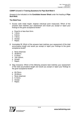 Rev 1 November 2010
Appendix 3
Copyright  TWI Ltd 2011
www.twitraining.com
A3-28
CSWIP 3.0 and 3.1 Training Questions for Pipe Butt Weld 5
Answers to be indicated on the Candidate Answer Sheet under the heading of Pipe
Butt Weld.
The Weld Face
1 Excess weld metal height: (highest individual point measured): Which of the
answers best matches your assessment and would you accept or reject your
findings to the given acceptance levels?
a Equal to or less than 0mm.
b 1-4mm.
c 5-6mm.
d 7-8mm.
e Accept.
f Reject.
2 Incomplete fill: Which of the answers best matches your assessment of the total
accumulative length and would you accept or reject your findings to the given
acceptance levels?
a None observed.
b 30-60mm.
c 0-15mm.
d 100-120mm.
e Accept.
f Reject.
3 Slag inclusions: Which of the following answers best matches your assessment
of the total accumulative length and would you accept or reject your findings to
the given acceptance levels?
a 60-70mm.
b 20-50mm.
c None observed.
d 5-12mm.
e Accept.
f Reject.
 