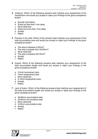 Rev 1 November 2010
Appendix 3
Copyright  TWI Ltd 2011
www.twitraining.com
A3-29
4 Undercut: Which of the following answers best matches your assessment of the
imperfection and would you accept or reject your findings to the given acceptance
levels?
a Smooth intermittent.
b Sharp but less than 1mm deep.
c None observed.
d Sharp but more than 1mm deep.
e Accept.
f Reject.
5 Porosity in the weld: Which of the answers best matches your assessment of the
total accumulative area and would you accept or reject your findings to the given
acceptance levels?
a The area is between 0-20mm2
.
b The area is greater than 30-50mm2
.
c None observed.
d The area is between 60-70mm2.
e Accept.
f Reject.
6 Cracks: Which of the following answers best matches your assessment of the
total accumulative length and would you accept or reject your findings to the
given acceptance levels?
a 2-3mm transverse crack.
b 15mm longitudinal crack.
c None observed.
d 9-14mm longitudinal crack.
e Accept.
f Reject.
7 Lack of fusion: Which of the following answers best matches your assessment of
the total accumulative length and would you accept or reject your findings to the
given acceptance levels?
a 40-90mm accumulative total.
b 30-60mm accumulative total.
c None observed.
d 5-20mm accumulative total.
e Accept.
f Reject.
 