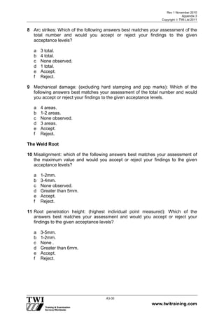 Rev 1 November 2010
Appendix 3
Copyright  TWI Ltd 2011
www.twitraining.com
A3-30
8 Arc strikes: Which of the following answers best matches your assessment of the
total number and would you accept or reject your findings to the given
acceptance levels?
a 3 total.
b 4 total.
c None observed.
d 1 total.
e Accept.
f Reject.
9 Mechanical damage: (excluding hard stamping and pop marks): Which of the
following answers best matches your assessment of the total number and would
you accept or reject your findings to the given acceptance levels.
a 4 areas.
b 1-2 areas.
c None observed.
d 3 areas.
e Accept.
f Reject.
The Weld Root
10 Misalignment: which of the following answers best matches your assessment of
the maximum value and would you accept or reject your findings to the given
acceptance levels?
a 1-2mm.
b 3-4mm.
c None observed.
d Greater than 5mm.
e Accept.
f Reject.
11 Root penetration height: (highest individual point measured): Which of the
answers best matches your assessment and would you accept or reject your
findings to the given acceptance levels?
a 3-5mm.
b 1-2mm.
c None .
d Greater than 6mm.
e Accept.
f Reject.
 