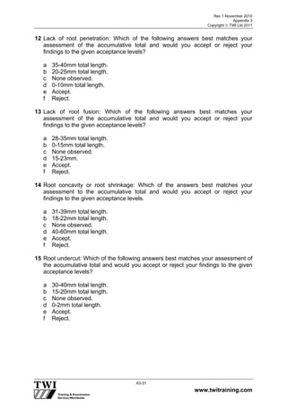 Rev 1 November 2010
Appendix 3
Copyright  TWI Ltd 2011
www.twitraining.com
A3-31
12 Lack of root penetration: Which of the following answers best matches your
assessment of the accumulative total and would you accept or reject your
findings to the given acceptance levels?
a 35-40mm total length.
b 20-25mm total length.
c None observed.
d 0-10mm total length.
e Accept.
f Reject.
13 Lack of root fusion: Which of the following answers best matches your
assessment of the accumulative total and would you accept or reject your
findings to the given acceptance levels?
a 28-35mm total length.
b 0-15mm total length.
c None observed.
d 15-23mm.
e Accept.
f Reject.
14 Root concavity or root shrinkage: Which of the answers best matches your
assessment to the accumulative total and would you accept or reject your
findings to the given acceptance levels.
a 31-39mm total length.
b 18-22mm total length.
c None observed.
d 40-60mm total length.
e Accept.
f Reject.
15 Root undercut: Which of the following answers best matches your assessment of
the accumulative total and would you accept or reject your findings to the given
acceptance levels?
a 30-40mm total length.
b 15-20mm total length.
c None observed.
d 0-2mm total length.
e Accept.
f Reject.
 