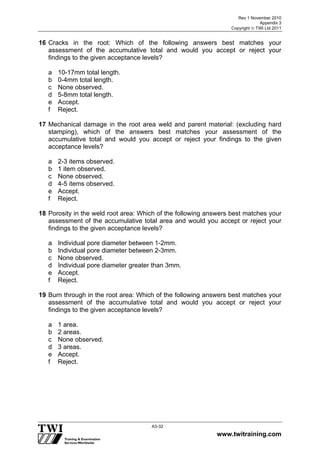 Rev 1 November 2010
Appendix 3
Copyright  TWI Ltd 2011
www.twitraining.com
A3-32
16 Cracks in the root: Which of the following answers best matches your
assessment of the accumulative total and would you accept or reject your
findings to the given acceptance levels?
a 10-17mm total length.
b 0-4mm total length.
c None observed.
d 5-8mm total length.
e Accept.
f Reject.
17 Mechanical damage in the root area weld and parent material: (excluding hard
stamping), which of the answers best matches your assessment of the
accumulative total and would you accept or reject your findings to the given
acceptance levels?
a 2-3 items observed.
b 1 item observed.
c None observed.
d 4-5 items observed.
e Accept.
f Reject.
18 Porosity in the weld root area: Which of the following answers best matches your
assessment of the accumulative total area and would you accept or reject your
findings to the given acceptance levels?
a Individual pore diameter between 1-2mm.
b Individual pore diameter between 2-3mm.
c None observed.
d Individual pore diameter greater than 3mm.
e Accept.
f Reject.
19 Burn through in the root area: Which of the following answers best matches your
assessment of the accumulative total and would you accept or reject your
findings to the given acceptance levels?
a 1 area.
b 2 areas.
c None observed.
d 3 areas.
e Accept.
f Reject.
 