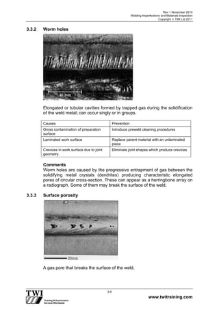 Rev 1 November 2010
Welding Imperfections and Materials Inspection
Copyright  TWI Ltd 2011
www.twitraining.com
3-9
3.3.2 Worm holes
Elongated or tubular cavities formed by trapped gas during the solidification
of the weld metal; can occur singly or in groups.
Causes Prevention
Gross contamination of preparation
surface
Introduce preweld cleaning procedures
Laminated work surface Replace parent material with an unlaminated
piece
Crevices in work surface due to joint
geometry
Eliminate joint shapes which produce crevices
Comments
Worm holes are caused by the progressive entrapment of gas between the
solidifying metal crystals (dendrites) producing characteristic elongated
pores of circular cross-section. These can appear as a herringbone array on
a radiograph. Some of them may break the surface of the weld.
3.3.3 Surface porosity
A gas pore that breaks the surface of the weld.
 