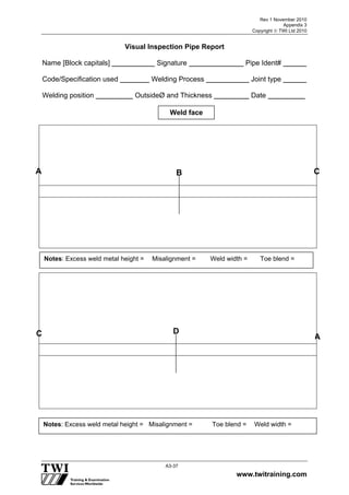 Rev 1 November 2010
Appendix 3
Copyright  TWI Ltd 2010
www.twitraining.com
A3-37
Visual Inspection Pipe Report
Name [Block capitals] Signature Pipe Ident#
Code/Specification used Welding Process Joint type
Welding position OutsideØ and Thickness Date
Weld face
A B
C D
Notes: Excess weld metal height = Misalignment = Weld width = Toe blend =
Notes: Excess weld metal height = Misalignment = Toe blend = Weld width =
A
C
 