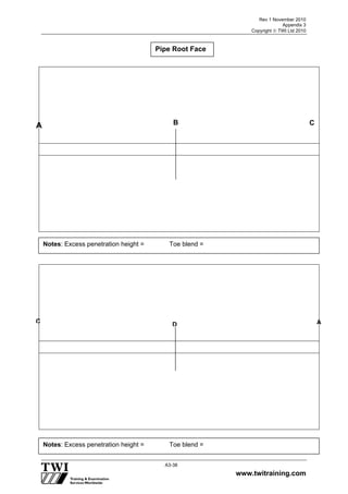 Rev 1 November 2010
Appendix 3
Copyright  TWI Ltd 2010
www.twitraining.com
A3-38
Pipe Root Face
A
Notes: Excess penetration height = Toe blend =
Notes: Excess penetration height = Toe blend =
B C
DC A
 