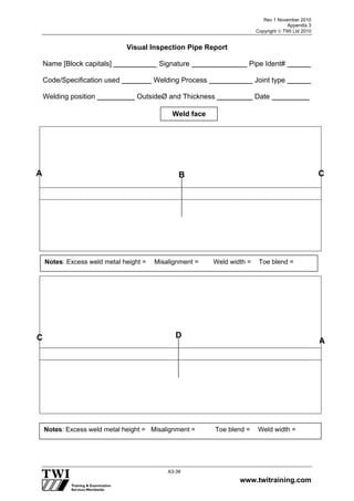 Rev 1 November 2010
Appendix 3
Copyright  TWI Ltd 2010
www.twitraining.com
A3-39
Visual Inspection Pipe Report
Name [Block capitals] Signature Pipe Ident#
Code/Specification used Welding Process Joint type
Welding position OutsideØ and Thickness Date
Weld face
A B
C D
Notes: Excess weld metal height = Misalignment = Weld width = Toe blend =
Notes: Excess weld metal height = Misalignment = Toe blend = Weld width =
A
C
 