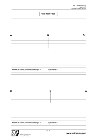 Rev 1 November 2010
Appendix 3
Copyright  TWI Ltd 2010
www.twitraining.com
A3-40
Pipe Root Face
A B
C D
Notes: Excess penetration height = Toe blend =
Notes: Excess penetration height = Toe blend =
C
A
 