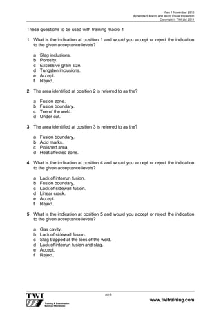 Rev 1 November 2010
Appendix 5 Macro and Micro Visual Inspection
Copyright  TWI Ltd 2011
www.twitraining.com
A5-5
These questions to be used with training macro 1
1 What is the indication at position 1 and would you accept or reject the indication
to the given acceptance levels?
a Slag inclusions.
b Porosity.
c Excessive grain size.
d Tungsten inclusions.
e Accept.
f Reject.
2 The area identified at position 2 is referred to as the?
a Fusion zone.
b Fusion boundary.
c Toe of the weld.
d Under cut.
3 The area identified at position 3 is referred to as the?
a Fusion boundary.
b Acid marks.
c Polished area.
d Heat affected zone.
4 What is the indication at position 4 and would you accept or reject the indication
to the given acceptance levels?
a Lack of interrun fusion.
b Fusion boundary.
c Lack of sidewall fusion.
d Linear crack.
e Accept.
f Reject.
5 What is the indication at position 5 and would you accept or reject the indication
to the given acceptance levels?
a Gas cavity.
b Lack of sidewall fusion.
c Slag trapped at the toes of the weld.
d Lack of interrun fusion and slag.
e Accept.
f Reject.
 