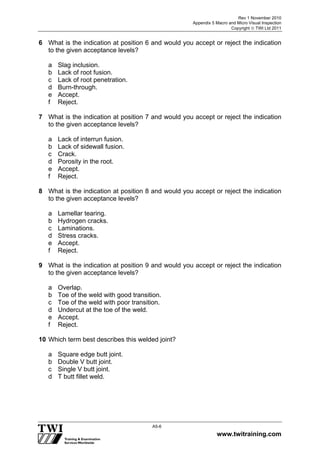Rev 1 November 2010
Appendix 5 Macro and Micro Visual Inspection
Copyright  TWI Ltd 2011
www.twitraining.com
A5-6
6 What is the indication at position 6 and would you accept or reject the indication
to the given acceptance levels?
a Slag inclusion.
b Lack of root fusion.
c Lack of root penetration.
d Burn-through.
e Accept.
f Reject.
7 What is the indication at position 7 and would you accept or reject the indication
to the given acceptance levels?
a Lack of interrun fusion.
b Lack of sidewall fusion.
c Crack.
d Porosity in the root.
e Accept.
f Reject.
8 What is the indication at position 8 and would you accept or reject the indication
to the given acceptance levels?
a Lamellar tearing.
b Hydrogen cracks.
c Laminations.
d Stress cracks.
e Accept.
f Reject.
9 What is the indication at position 9 and would you accept or reject the indication
to the given acceptance levels?
a Overlap.
b Toe of the weld with good transition.
c Toe of the weld with poor transition.
d Undercut at the toe of the weld.
e Accept.
f Reject.
10 Which term best describes this welded joint?
a Square edge butt joint.
b Double V butt joint.
c Single V butt joint.
d T butt fillet weld.
 