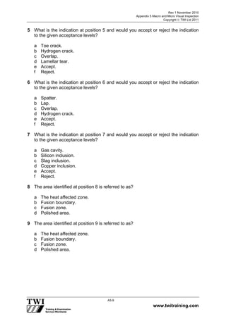 Rev 1 November 2010
Appendix 5 Macro and Micro Visual Inspection
Copyright  TWI Ltd 2011
www.twitraining.com
A5-9
5 What is the indication at position 5 and would you accept or reject the indication
to the given acceptance levels?
a Toe crack.
b Hydrogen crack.
c Overlap.
d Lamellar tear.
e Accept.
f Reject.
6 What is the indication at position 6 and would you accept or reject the indication
to the given acceptance levels?
a Spatter.
b Lap.
c Overlap.
d Hydrogen crack.
e Accept.
f Reject.
7 What is the indication at position 7 and would you accept or reject the indication
to the given acceptance levels?
a Gas cavity.
b Silicon inclusion.
c Slag inclusion.
d Copper inclusion.
e Accept.
f Reject.
8 The area identified at position 8 is referred to as?
a The heat affected zone.
b Fusion boundary.
c Fusion zone.
d Polished area.
9 The area identified at position 9 is referred to as?
a The heat affected zone.
b Fusion boundary.
c Fusion zone.
d Polished area.
 