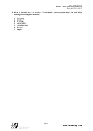 Rev 1 November 2010
Appendix 5 Macro and Micro Visual Inspection
Copyright  TWI Ltd 2011
www.twitraining.com
A5-10
10 What is the indication at position 10 and would you accept or reject the indication
to the given acceptance levels?
a Slag line.
b Overlap.
c Lamination.
d Lamellar tear.
e Accept.
f Reject.
 
