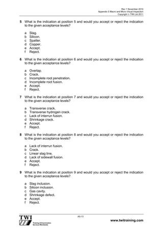 Rev 1 November 2010
Appendix 5 Macro and Micro Visual Inspection
Copyright  TWI Ltd 2011
www.twitraining.com
A5-13
5 What is the indication at position 5 and would you accept or reject the indication
to the given acceptance levels?
a Slag.
b Silicon.
c Spatter.
d Copper.
e Accept.
f Reject.
6 What is the indication at position 6 and would you accept or reject the indication
to the given acceptance levels?
a Overlap.
b Crack.
c Incomplete root penetration.
d Incomplete root fusion.
e Accept.
f Reject.
7 What is the indication at position 7 and would you accept or reject the indication
to the given acceptance levels?
a Transverse crack.
b Transverse hydrogen crack.
c Lack of interrun fusion.
d Shrinkage crack.
e Accept.
f Reject.
8 What is the indication at position 8 and would you accept or reject the indication
to the given acceptance levels?
a Lack of interrun fusion.
b Crack.
c Linear slag line.
d Lack of sidewall fusion.
e Accept.
f Reject.
9 What is the indication at position 9 and would you accept or reject the indication
to the given acceptance levels?
a Slag inclusion.
b Silicon inclusion.
c Gas cavity.
d Shrinkage defect.
e Accept.
f Reject.
 