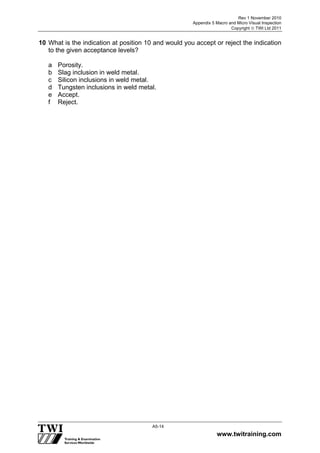 Rev 1 November 2010
Appendix 5 Macro and Micro Visual Inspection
Copyright  TWI Ltd 2011
www.twitraining.com
A5-14
10 What is the indication at position 10 and would you accept or reject the indication
to the given acceptance levels?
a Porosity.
b Slag inclusion in weld metal.
c Silicon inclusions in weld metal.
d Tungsten inclusions in weld metal.
e Accept.
f Reject.
 