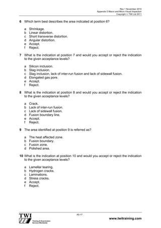 Rev 1 November 2010
Appendix 5 Macro and Micro Visual Inspection
Copyright  TWI Ltd 2011
www.twitraining.com
A5-17
6 Which term best describes the area indicated at position 6?
a Shrinkage.
b Linear distortion.
c Short transverse distortion.
d Angular distortion.
e Accept.
f Reject.
7 What is the indication at position 7 and would you accept or reject the indication
to the given acceptance levels?
a Silicon inclusion.
b Slag inclusion.
c Slag inclusion, lack of inter-run fusion and lack of sidewall fusion.
d Elongated gas pore.
e Accept.
f Reject.
8 What is the indication at position 8 and would you accept or reject the indication
to the given acceptance levels?
a Crack.
b Lack of inter-run fusion.
c Lack of sidewall fusion.
d Fusion boundary line.
e Accept.
f Reject.
9 The area identified at position 9 is referred as?
a The heat affected zone.
b Fusion boundary.
c Fusion zone.
d Polished area.
10 What is the indication at position 10 and would you accept or reject the indication
to the given acceptance levels?
a Lamellar tearing.
b Hydrogen cracks.
c Laminations.
d Stress cracks.
e Accept.
f Reject.
 