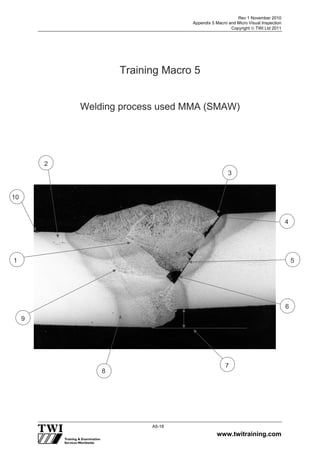 Rev 1 November 2010
Appendix 5 Macro and Micro Visual Inspection
Copyright  TWI Ltd 2011
www.twitraining.com
A5-18
Training Macro 5
Welding process used MMA (SMAW)
1
9
8
7
5
4
3
2
10
6
 