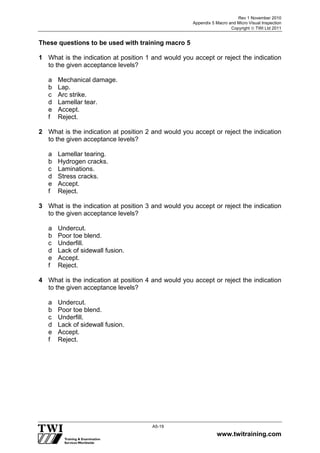 Rev 1 November 2010
Appendix 5 Macro and Micro Visual Inspection
Copyright  TWI Ltd 2011
www.twitraining.com
A5-19
These questions to be used with training macro 5
1 What is the indication at position 1 and would you accept or reject the indication
to the given acceptance levels?
a Mechanical damage.
b Lap.
c Arc strike.
d Lamellar tear.
e Accept.
f Reject.
2 What is the indication at position 2 and would you accept or reject the indication
to the given acceptance levels?
a Lamellar tearing.
b Hydrogen cracks.
c Laminations.
d Stress cracks.
e Accept.
f Reject.
3 What is the indication at position 3 and would you accept or reject the indication
to the given acceptance levels?
a Undercut.
b Poor toe blend.
c Underfill.
d Lack of sidewall fusion.
e Accept.
f Reject.
4 What is the indication at position 4 and would you accept or reject the indication
to the given acceptance levels?
a Undercut.
b Poor toe blend.
c Underfill.
d Lack of sidewall fusion.
e Accept.
f Reject.
 