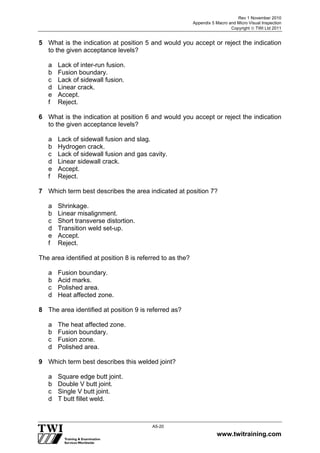 Rev 1 November 2010
Appendix 5 Macro and Micro Visual Inspection
Copyright  TWI Ltd 2011
www.twitraining.com
A5-20
5 What is the indication at position 5 and would you accept or reject the indication
to the given acceptance levels?
a Lack of inter-run fusion.
b Fusion boundary.
c Lack of sidewall fusion.
d Linear crack.
e Accept.
f Reject.
6 What is the indication at position 6 and would you accept or reject the indication
to the given acceptance levels?
a Lack of sidewall fusion and slag.
b Hydrogen crack.
c Lack of sidewall fusion and gas cavity.
d Linear sidewall crack.
e Accept.
f Reject.
7 Which term best describes the area indicated at position 7?
a Shrinkage.
b Linear misalignment.
c Short transverse distortion.
d Transition weld set-up.
e Accept.
f Reject.
The area identified at position 8 is referred to as the?
a Fusion boundary.
b Acid marks.
c Polished area.
d Heat affected zone.
8 The area identified at position 9 is referred as?
a The heat affected zone.
b Fusion boundary.
c Fusion zone.
d Polished area.
9 Which term best describes this welded joint?
a Square edge butt joint.
b Double V butt joint.
c Single V butt joint.
d T butt fillet weld.
 