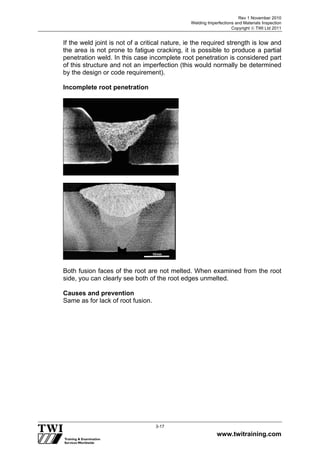 Rev 1 November 2010
Welding Imperfections and Materials Inspection
Copyright  TWI Ltd 2011
www.twitraining.com
3-17
If the weld joint is not of a critical nature, ie the required strength is low and
the area is not prone to fatigue cracking, it is possible to produce a partial
penetration weld. In this case incomplete root penetration is considered part
of this structure and not an imperfection (this would normally be determined
by the design or code requirement).
Incomplete root penetration
Both fusion faces of the root are not melted. When examined from the root
side, you can clearly see both of the root edges unmelted.
Causes and prevention
Same as for lack of root fusion.
 