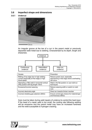 Rev 1 November 2010
Welding Imperfections and Materials Inspection
Copyright  TWI Ltd 2011
www.twitraining.com
3-18
3.6 Imperfect shape and dimensions
3.6.1 Undercut
An irregular groove at the toe of a run in the parent metal or previously
deposited weld metal due to welding. Characterised by its depth, length and
sharpness.
Causes Prevention
Melting of top edge due to high welding
current (especially at free edge) or high
travel speed
Reduce power input, especially
approaching a free edge where overheating
can occur
Attempting a fillet weld in horizontal vertical
(PB) position with leg length >9mm
Weld in the flat position or use multi-run
techniques
Excessive/incorrect weaving Reduce weaving width or switch to multi-
runs
Incorrect electrode angle Direct arc towards thicker member
Incorrect shielding gas selection (MAG) Ensure correct gas mixture for material type
and thickness (MAG)
Care must be taken during weld repairs of undercut to control the heat input.
If the bead of a repair weld is too small, the cooling rate following welding
will be excessive and the parent metal may have an increased hardness
and the weld susceptible to hydrogen cracking.
Undercut
Continuous
undercut
Intermittent
undercut
Inter-run
undercut
 