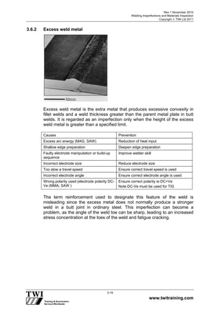 Rev 1 November 2010
Welding Imperfections and Materials Inspection
Copyright  TWI Ltd 2011
www.twitraining.com
3-19
3.6.2 Excess weld metal
Excess weld metal is the extra metal that produces excessive convexity in
fillet welds and a weld thickness greater than the parent metal plate in butt
welds. It is regarded as an imperfection only when the height of the excess
weld metal is greater than a specified limit.
Causes Prevention
Excess arc energy (MAG, SAW) Reduction of heat input
Shallow edge preparation Deepen edge preparation
Faulty electrode manipulation or build-up
sequence
Improve welder skill
Incorrect electrode size Reduce electrode size
Too slow a travel speed Ensure correct travel speed is used
Incorrect electrode angle Ensure correct electrode angle is used
Wrong polarity used (electrode polarity DC-
Ve (MMA, SAW )
Ensure correct polarity ie DC+Ve
Note DC-Ve must be used for TIG
The term reinforcement used to designate this feature of the weld is
misleading since the excess metal does not normally produce a stronger
weld in a butt joint in ordinary steel. This imperfection can become a
problem, as the angle of the weld toe can be sharp, leading to an increased
stress concentration at the toes of the weld and fatigue cracking.
 