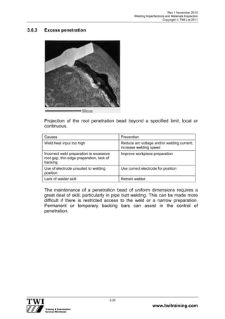 Rev 1 November 2010
Welding Imperfections and Materials Inspection
Copyright  TWI Ltd 2011
www.twitraining.com
3-20
3.6.3 Excess penetration
Projection of the root penetration bead beyond a specified limit, local or
continuous.
Causes Prevention
Weld heat input too high Reduce arc voltage and/or welding current;
increase welding speed
Incorrect weld preparation ie excessive
root gap, thin edge preparation, lack of
backing
Improve workpiece preparation
Use of electrode unsuited to welding
position
Use correct electrode for position
Lack of welder skill Retrain welder
The maintenance of a penetration bead of uniform dimensions requires a
great deal of skill, particularly in pipe butt welding. This can be made more
difficult if there is restricted access to the weld or a narrow preparation.
Permanent or temporary backing bars can assist in the control of
penetration.
 