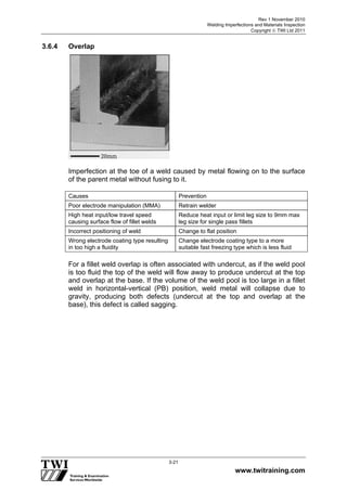 Rev 1 November 2010
Welding Imperfections and Materials Inspection
Copyright  TWI Ltd 2011
www.twitraining.com
3-21
3.6.4 Overlap
Imperfection at the toe of a weld caused by metal flowing on to the surface
of the parent metal without fusing to it.
Causes Prevention
Poor electrode manipulation (MMA) Retrain welder
High heat input/low travel speed
causing surface flow of fillet welds
Reduce heat input or limit leg size to 9mm max
leg size for single pass fillets
Incorrect positioning of weld Change to flat position
Wrong electrode coating type resulting
in too high a fluidity
Change electrode coating type to a more
suitable fast freezing type which is less fluid
For a fillet weld overlap is often associated with undercut, as if the weld pool
is too fluid the top of the weld will flow away to produce undercut at the top
and overlap at the base. If the volume of the weld pool is too large in a fillet
weld in horizontal-vertical (PB) position, weld metal will collapse due to
gravity, producing both defects (undercut at the top and overlap at the
base), this defect is called sagging.
 