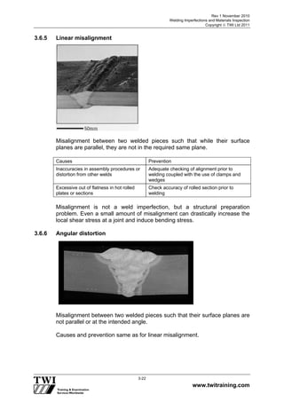 Rev 1 November 2010
Welding Imperfections and Materials Inspection
Copyright  TWI Ltd 2011
www.twitraining.com
3-22
3.6.5 Linear misalignment
Misalignment between two welded pieces such that while their surface
planes are parallel, they are not in the required same plane.
Causes Prevention
Inaccuracies in assembly procedures or
distortion from other welds
Adequate checking of alignment prior to
welding coupled with the use of clamps and
wedges
Excessive out of flatness in hot rolled
plates or sections
Check accuracy of rolled section prior to
welding
Misalignment is not a weld imperfection, but a structural preparation
problem. Even a small amount of misalignment can drastically increase the
local shear stress at a joint and induce bending stress.
3.6.6 Angular distortion
Misalignment between two welded pieces such that their surface planes are
not parallel or at the intended angle.
Causes and prevention same as for linear misalignment.
 