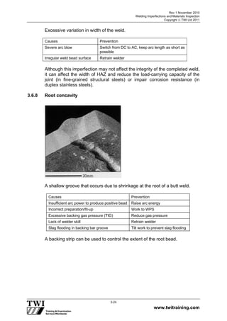 Rev 1 November 2010
Welding Imperfections and Materials Inspection
Copyright  TWI Ltd 2011
www.twitraining.com
3-24
Excessive variation in width of the weld.
Causes Prevention
Severe arc blow Switch from DC to AC, keep arc length as short as
possible
Irregular weld bead surface Retrain welder
Although this imperfection may not affect the integrity of the completed weld,
it can affect the width of HAZ and reduce the load-carrying capacity of the
joint (in fine-grained structural steels) or impair corrosion resistance (in
duplex stainless steels).
3.6.8 Root concavity
A shallow groove that occurs due to shrinkage at the root of a butt weld.
Causes Prevention
Insufficient arc power to produce positive bead Raise arc energy
Incorrect preparation/fit-up Work to WPS
Excessive backing gas pressure (TIG) Reduce gas pressure
Lack of welder skill Retrain welder
Slag flooding in backing bar groove Tilt work to prevent slag flooding
A backing strip can be used to control the extent of the root bead.
 