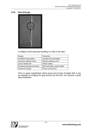 Rev 1 November 2010
Welding Imperfections and Materials Inspection
Copyright  TWI Ltd 2011
www.twitraining.com
3-25
3.6.9 Burn-through
A collapse of the weld pool resulting in a hole in the weld.
Causes Prevention
Insufficient travel speed Increase the travel speed
Excessive welding current Reduce welding current
Lack of welder skill Retrain welder
Excessive grinding of root face More care taken, retrain welder
Excessive root gap Ensure correct fit-up
This is a gross imperfection which occurs due to lack of welder skill. It can
be repaired by bridging the gap formed into the joint, but requires a great
deal of attention.
 