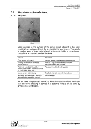 Rev 1 November 2010
Welding Imperfections and Materials Inspection
Copyright  TWI Ltd 2011
www.twitraining.com
3-26
3.7 Miscellaneous imperfections
3.7.1 Stray arc
Local damage to the surface of the parent metal adjacent to the weld,
resulting from arcing or striking the arc outside the weld groove. This results
in random areas of fused metal where the electrode, holder or current return
clamp have accidentally touched the work.
Causes Prevention
Poor access to the work Improve access (modify assembly sequence)
Missing insulation on electrode
holder or torch
Institute a regular inspection scheme for
electrode holders and torches
Failure to provide an insulated
resting place for the electrode holder
or torch when not in use
Provide an insulated resting place
Loose current return clamp Regularly maintain current return clamps
Adjusting wire feed (MAG welding)
without isolating welding current
Retrain welder
An arc strike can produce a hard HAZ, which may contain cracks, which can
lead to serious cracking in service. It is better to remove an arc strike by
grinding than weld repair.
 