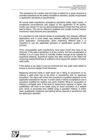 Rev 1 November 2010
Welding Imperfections and Materials Inspection
Copyright  TWI Ltd 2011
www.twitraining.com
3-29
The acceptance of a certain size and type of defect for a given structure is
normally expressed as the defect acceptance standard, usually incorporated
in application standards or specifications.
All normal weld imperfection acceptance standards totally reject cracks, in
exceptional circumstances and subject to the agreement of all parties,
cracks may remain if it can be demonstrated beyond doubt that they will not
lead to failure. This can be difficult to establish and usually involves fracture
mechanics measurements and calculations.
It is important to note that the levels of acceptability vary between different
applications and in most cases vary between different standards for the
same application. Consequently, when inspecting different jobs it is
important to use the applicable standard or specification quoted in the
contract.
Once unacceptable weld imperfections have been found they have to be
removed. If the weld imperfection is at the surface, the first consideration is
whether it is of a type which is normally shallow enough to be repaired by
superficial dressing. Superficial implies that after removal of the defect the
remaining material thickness is sufficient not to require the addition of further
weld metal.
If the defect is too deep it must be removed and new weld metal added to
ensure a minimum design throat thickness.
Replacing removed metal or weld repair (as in filling an excavation or re-
making a weld joint) has to be done in accordance with an approved
procedure. The rigour with which this procedure is qualified depends on the
application standard for the job. In some cases it will be acceptable to use a
procedure qualified for making new joints whether filling an excavation or
making a complete joint. If the level of reassurance required is higher, the
qualification will have to be made using an exact simulation of a welded
joint, which is excavated then refilled using a specified method. In either
case, qualification inspection and testing will be required in accordance with
the application standard.
 