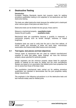 Rev 1 November 2010
Destructive Testing
Copyright  TWI Ltd 2011
www.twitraining.com
4-1
4 Destructive Testing
Introduction
European Welding Standards require test coupons made for welding
procedure qualification testing to be subjected to non-destructive and then
destructive testing.
The tests are called destructive tests because the welded joint is destroyed
when various types of test piece are taken from it.
Destructive tests can be divided into two groups, those used to:
Measure a mechanical property – quantitative tests
Assess the joint quality – qualitative tests
Mechanical tests are quantitative because a quantity is measured, a
mechanical property such as tensile strength, hardness or impact
toughness.
Qualitative tests are used to verify that the joint is free from defects, of
sound quality and examples of these are bend tests, macroscopic
examination and fracture tests (fillet fracture and nick-break).
4.1 Test types, test pieces and test objectives
Various types of mechanical test are used by material manufacturers/
suppliers to verify that plates, pipes, forgings, etc have the minimum
property values specified for particular grades.
Design engineers use the minimum property values listed for particular
grades of material as the basis for design and the most cost-effective
designs are based on an assumption that welded joints have properties that
are no worse than those of the base metal.
The quantitative (mechanical) tests carried out for welding procedure
qualification are intended to demonstrate that the joint properties satisfy
design requirements.
The emphasis in the following sub-sections is on the destructive tests and
test methods widely used for welded joints.
 