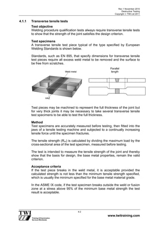 Rev 1 November 2010
Destructive Testing
Copyright  TWI Ltd 2011
www.twitraining.com
4-2
4.1.1 Transverse tensile tests
Test objective
Welding procedure qualification tests always require transverse tensile tests
to show that the strength of the joint satisfies the design criterion.
Test specimens
A transverse tensile test piece typical of the type specified by European
Welding Standards is shown below.
Standards, such as EN 895, that specify dimensions for transverse tensile
test pieces require all excess weld metal to be removed and the surface to
be free from scratches.
Test pieces may be machined to represent the full thickness of the joint but
for very thick joints it may be necessary to take several transverse tensile
test specimens to be able to test the full thickness.
Method
Test specimens are accurately measured before testing, then fitted into the
jaws of a tensile testing machine and subjected to a continually increasing
tensile force until the specimen fractures.
The tensile strength (Rm) is calculated by dividing the maximum load by the
cross-sectional area of the test specimen, measured before testing.
The test is intended to measure the tensile strength of the joint and thereby
show that the basis for design, the base metal properties, remain the valid
criterion.
Acceptance criteria
If the test piece breaks in the weld metal, it is acceptable provided the
calculated strength is not less than the minimum tensile strength specified,
which is usually the minimum specified for the base metal material grade.
In the ASME IX code, if the test specimen breaks outside the weld or fusion
zone at a stress above 95% of the minimum base metal strength the test
result is acceptable.
Parallel
length
 
