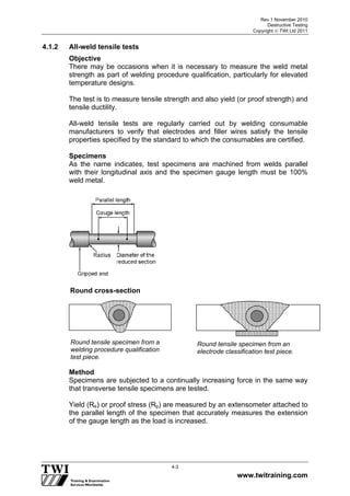 Rev 1 November 2010
Destructive Testing
Copyright  TWI Ltd 2011
www.twitraining.com
4-3
4.1.2 All-weld tensile tests
Objective
There may be occasions when it is necessary to measure the weld metal
strength as part of welding procedure qualification, particularly for elevated
temperature designs.
The test is to measure tensile strength and also yield (or proof strength) and
tensile ductility.
All-weld tensile tests are regularly carried out by welding consumable
manufacturers to verify that electrodes and filler wires satisfy the tensile
properties specified by the standard to which the consumables are certified.
Specimens
As the name indicates, test specimens are machined from welds parallel
with their longitudinal axis and the specimen gauge length must be 100%
weld metal.
Method
Specimens are subjected to a continually increasing force in the same way
that transverse tensile specimens are tested.
Yield (Re) or proof stress (Rp) are measured by an extensometer attached to
the parallel length of the specimen that accurately measures the extension
of the gauge length as the load is increased.
Round tensile specimen from a
welding procedure qualification
test piece.
Round tensile specimen from an
electrode classification test piece.
Round cross-section
 