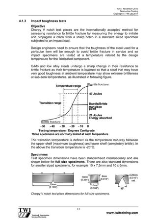 Rev 1 November 2010
Destructive Testing
Copyright  TWI Ltd 2011
www.twitraining.com
4-5
4.1.3 Impact toughness tests
Objective
Charpy V notch test pieces are the internationally accepted method for
assessing resistance to brittle fracture by measuring the energy to initiate
and propagate a crack from a sharp notch in a standard sized specimen
subjected to an impact load.
Design engineers need to ensure that the toughness of the steel used for a
particular item will be enough to avoid brittle fracture in service and so
impact specimens are tested at a temperature related to the design
temperature for the fabricated component.
C-Mn and low alloy steels undergo a sharp change in their resistance to
brittle fracture as their temperature is lowered so that a steel that may have
very good toughness at ambient temperature may show extreme brittleness
at sub-zero temperatures, as illustrated in following figure.
-- 5050 00-- 2020 -- 1010-- 4040 -- 3030
Ductile fractureDuctile fracture
Ductile/BrittleDuctile/Brittle
transitiontransition
pointpoint
47 Joules47 Joules
28 Joules28 Joules
Testing temperatureTesting temperature - Degrees CentigradeDegrees Centigrade
Temperature rangeTemperature range
Transition rangeTransition range
Brittle fractureBrittle fracture
Three specimens are normally tested at each temperatureThree specimens are normally tested at each temperature
Energy absorbedEnergy absorbed
The transition temperature is defined as the temperature mid-way between
the upper shelf (maximum toughness) and lower shelf (completely brittle). In
the above the transition temperature is -20°C.
Specimens
Test specimen dimensions have been standardised internationally and are
shown below for full size specimens. There are also standard dimensions
for smaller sized specimens, for example 10 x 7.5mm and 10 x 5mm.
Charpy V notch test piece dimensions for full size specimens.
 